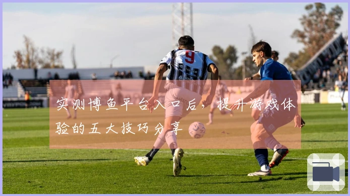 实测博鱼平台入口后，提升游戏体验的五大技巧分享